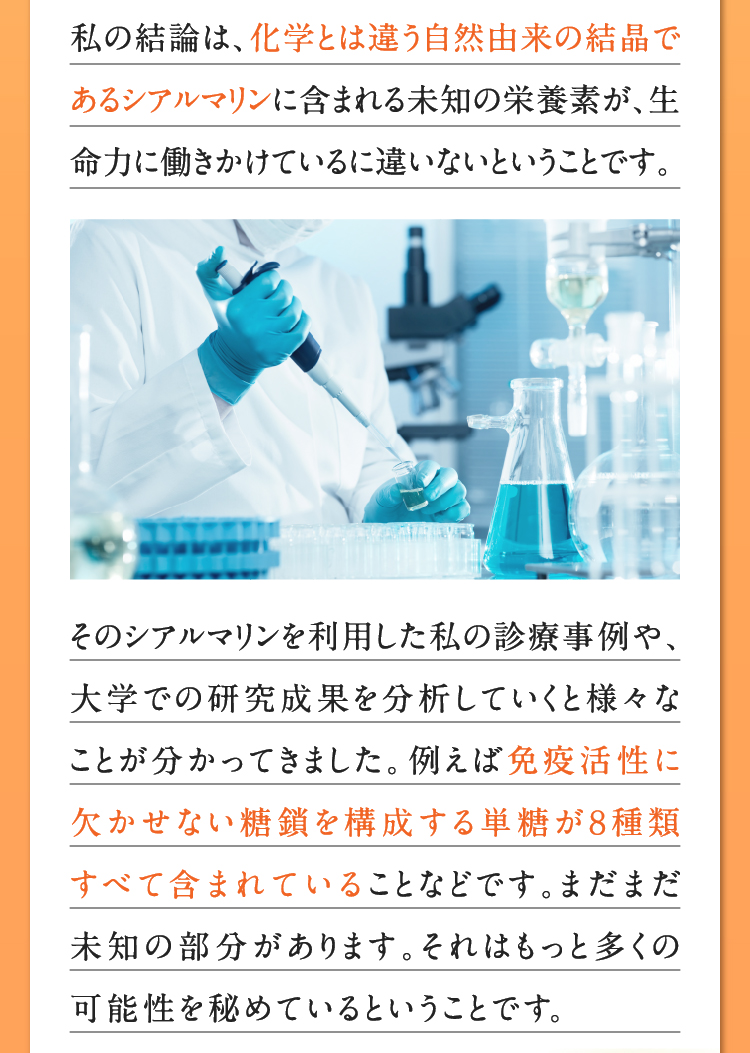 私の結論は、化学とは違う自然由来の結晶であるシアルマリンに含まれる未知の栄養素が、生命力に働きかけているに違いないということです。そのシアルマリンを利用した私の診療事例や、大学での研究成果を分析していくと様々なことが分かってきました。例えば免疫活性に欠かせない糖鎖を構成する単糖が８種類すべて含まれていることなどです。まだまだ未知の部分があります。それはもっと多くの可能性を秘めているということです。