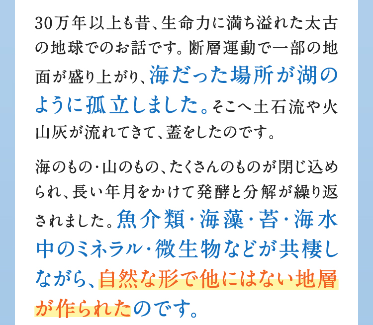 30万年以上も昔、生命力に満ち溢れた太古の地球でのお話です。断層運動で一部の地面が盛り上がり、海だった場所が湖のように孤立しました。そこへ土石流や火山灰が流れてきて、蓋をしたのです。海のもの・山のもの、たくさんのものが閉じ込められ、長い年月をかけて発酵と分解が繰り返されました。魚介類・海藻・苔・海水中のミネラル・微生物などが共棲しながら、自然な形で他にはない地層が作られたのです。