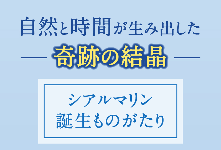 自然と時間が生み出した奇跡の結晶 シアルマリン誕生ものがたり