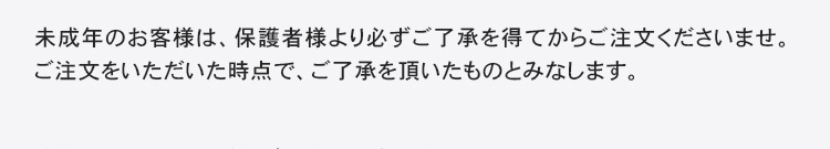 未成年のお客様は、保護者様より必ずご了承を得てからご注文くださいませ。ご注文をいただいた時点で、ご了承を頂いたものとみなします。