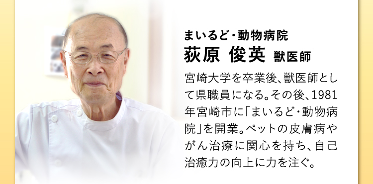 まいるど・動物病院 荻原 俊英 獣医師 宮崎大学を卒業後、獣医師として県職員になる。その後、1981年宮崎市に「まいるど・動物病院」を開業。ペットの皮膚病やがん治療に関心を持ち、自己治癒力の向上に力を注ぐ。