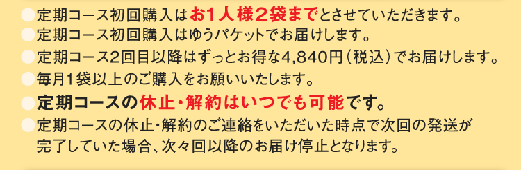 ●定期コース初回購入はお1人様２袋までとさせていただきます。●定期コース初回購入はゆうパケットでお届けします。●定期コース2回目以降はずっとお得な4,840円（税込）でお届けします。●毎月1袋以上のご購入をお願いいたします。●定期コースの休止・解約はいつでも可能です。●定期コースの休止・解約のご連絡をいただいた時点で次回の発送が完了していた場合、次々回以降のお届け停止となります。