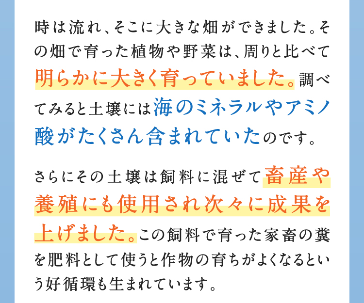 時は流れ、そこに大きな畑ができました。その畑で育った植物や野菜は、周りと比べて明らかに大きく育っていました。調べてみると土壌には海のミネラルやアミノ酸がたくさん含まれていたのです。さらにその土壌は飼料に混ぜて畜産や養殖にも使用され次々に成果を上げました。この飼料で育った家畜の糞を肥料として使うと作物の育ちがよくなるという好循環も生まれています。