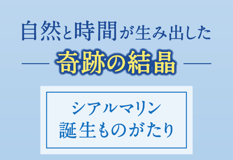 自然と時間が生み出した奇跡の結晶 シアルマリン誕生ものがたり
