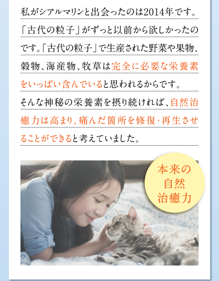 私がシアルマリンと出会ったのは2014年です。「古代の粒子」がずっと以前から欲しかったのです。「古代の粒子」で生産された野菜や果物、穀物、海産物、牧草は完全に必要な栄養素をいっぱい含んでいると思われるからです。そんな神秘の栄養素を摂り続ければ、自然治癒力は高まり、痛んだ箇所を修復・再生させることができると考えていました。