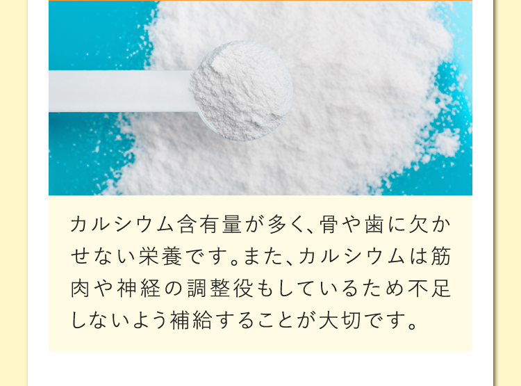 カルシウム含有量が多く、骨や歯に欠かせない栄養です。また、カルシウムは筋肉や神経の調整役もしているため不足しないよう補給することが大切です。