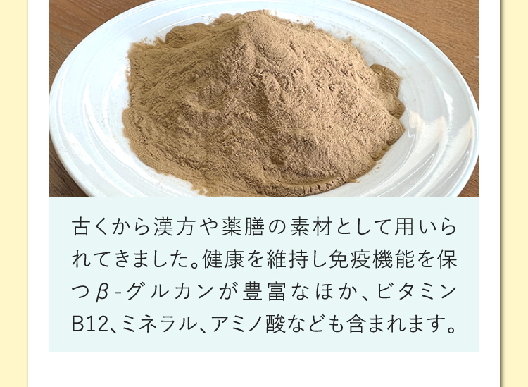 古くから漢方や薬膳の素材として用いられてきました。健康を維持し免疫機能を保つβ-グルカンが豊富なほか、ビタミンB12、ミネラル、アミノ酸なども含まれます。