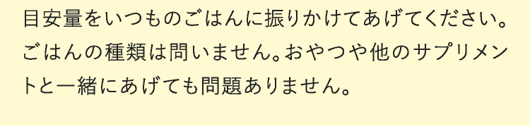 目安量をいつものごはんに振りかけてあげてください。ごはんの種類は問いません。おやつや他のサプリメントと一緒にあげても問題ありません。