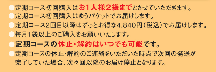 ●定期コース初回購入はお1人様２袋までとさせていただきます。●定期コース初回購入はゆうパケットでお届けします。●定期コース2回目以降はずっとお得な4,840円（税込）でお届けします。●毎月1袋以上のご購入をお願いいたします。●定期コースの休止・解約はいつでも可能です。●定期コースの休止・解約のご連絡をいただいた時点で次回の発送が完了していた場合、次々回以降のお届け停止となります。 