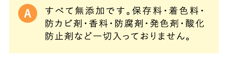 A すべて無添加です。保存料・着色料・防カビ剤・香料・防腐剤・発色剤・酸化防止剤など一切入っておりません。