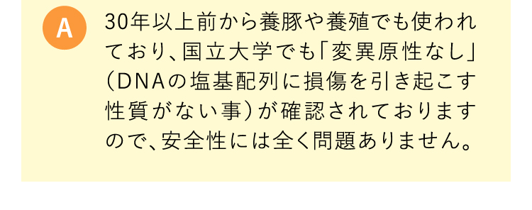 A 30年以上前から養豚や養殖でも使われており、国立大学でも「変異原性なし」（DNAの塩基配列に損傷を引き起こす性質がない事）が確認されておりますので、安全性には全く問題ありません。