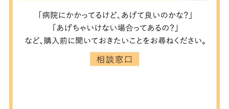 「病院にかかってるけど、あげて良いのかな？」「あげちゃいけない場合ってあるの？」など、購入前に聞いておきたいことをお尋ねください。 相談窓口