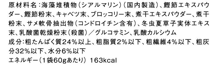 原材料名：海藻堆積物（シアルマリン）（国内製造）、鰹節エキスパウダー、鰹節粉末、キャベツ末、ブロッコリー末、煮干エキスパウダー、煮干粉末、サメ軟骨抽出物（コンドロイチン含有）、冬虫夏草子実体エキス末、乳酸菌乾燥粉末（殺菌）／グルコサミン、乳酸カルシウム成分：粗たんぱく質24％以上、粗脂質2％以下、粗繊維4％以下、粗灰分32％以下、水分6％以下エネルギー（1袋60gあたり） 163kcal