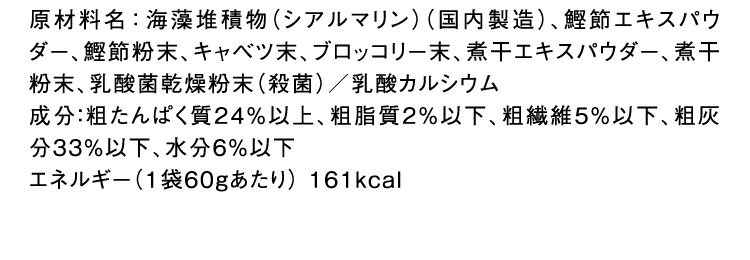 原材料名：海藻堆積物（シアルマリン）（国内製造）、鰹節エキスパウダー、鰹節粉末、キャベツ末、ブロッコリー末、煮干エキスパウダー、煮干粉末、乳酸菌乾燥粉末（殺菌）／乳酸カルシウム 成分：粗たんぱく質24％以上、粗脂質2％以下、粗繊維5％以下、粗灰分33％以下、水分6％以下 エネルギー（1袋60gあたり） 161kcal 