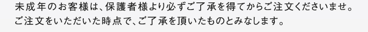 未成年のお客様は、保護者様より必ずご了承を得てからご注文くださいませ。ご注文をいただいた時点で、ご了承を頂いたものとみなします。