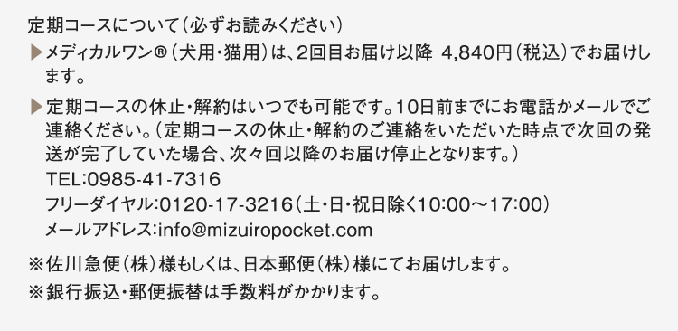 定期コースについて（必ずお読みください）▶︎メディカルワン®️（犬用・猫用）は、2回目お届け以降 4,840円（税込）でお届けします。▶︎定期コースの休止・解約はいつでも可能です。10日前までにお電話かメールでご連絡ください。（定期コースの休止・解約のご連絡をいただいた時点で次回の発送が完了していた場合、次々回以降のお届け停止となります。）TEL：0985-41-7316フリーダイヤル：0120-17-3216（土・日・祝日除く10：00～17：00）メールアドレス：info@mizuiropocket.com※佐川急便（株）様もしくは、日本郵便（株）様にてお届けします。※銀行振込・郵便振替は手数料がかかります。
